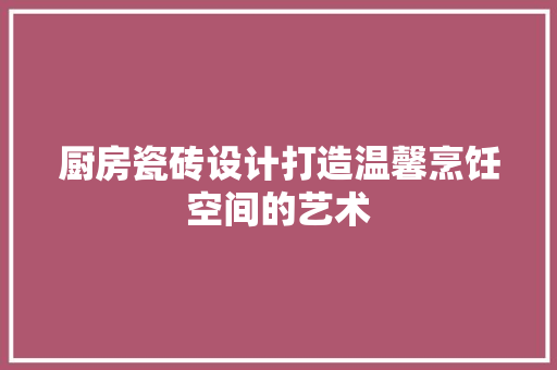 厨房瓷砖设计打造温馨烹饪空间的艺术