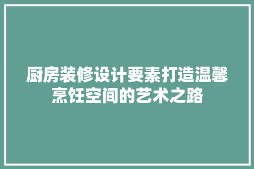 厨房装修设计要素打造温馨烹饪空间的艺术之路