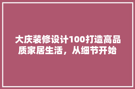 大庆装修设计100打造高品质家居生活，从细节开始
