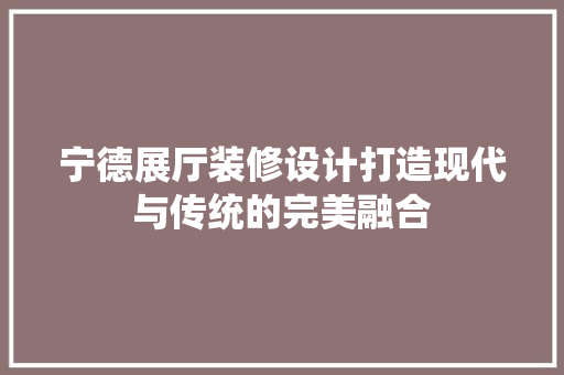 宁德展厅装修设计打造现代与传统的完美融合