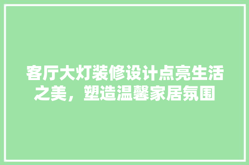 客厅大灯装修设计点亮生活之美，塑造温馨家居氛围