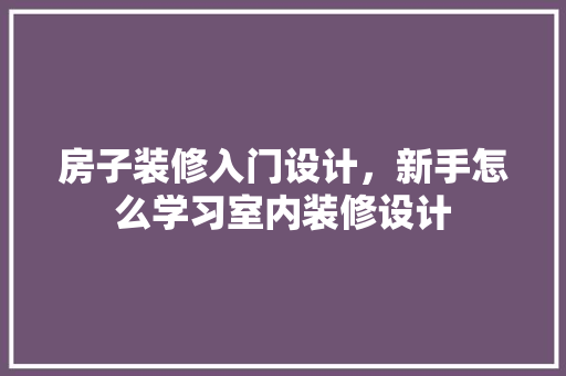 房子装修入门设计，新手怎么学习室内装修设计