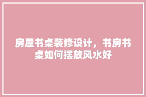 房屋书桌装修设计，书房书桌如何摆放风水好