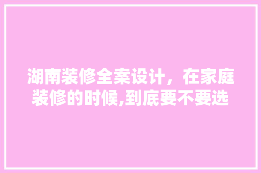 湖南装修全案设计，在家庭装修的时候,到底要不要选择整体家装全案设计