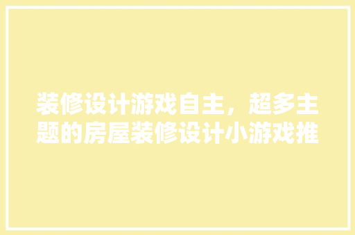 装修设计游戏自主，超多主题的房屋装修设计小游戏推荐一下