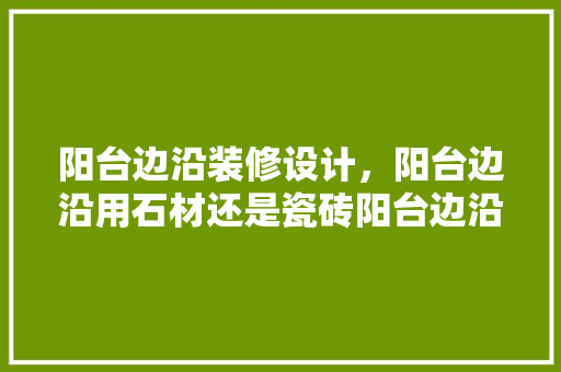 阳台边沿装修设计，阳台边沿用石材还是瓷砖阳台边沿装修设计方法是什么