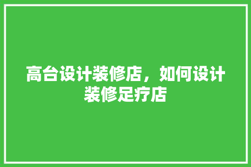 高台设计装修店，如何设计装修足疗店