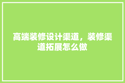 高端装修设计渠道，装修渠道拓展怎么做