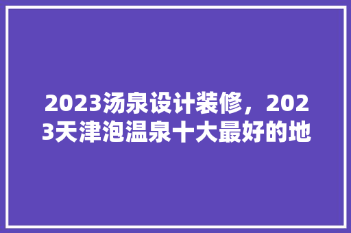 2023汤泉设计装修，2023天津泡温泉十大最好的地方