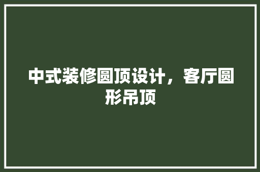 中式装修圆顶设计，客厅圆形吊顶