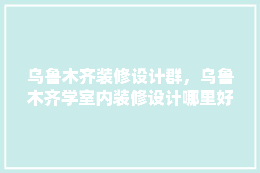 乌鲁木齐装修设计群，乌鲁木齐学室内装修设计哪里好