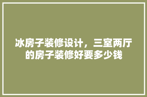 冰房子装修设计，三室两厅的房子装修好要多少钱