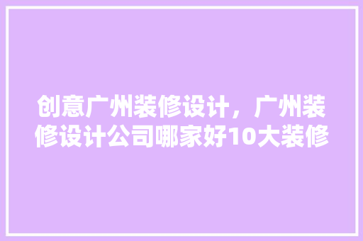 创意广州装修设计，广州装修设计公司哪家好10大装修公司排名
