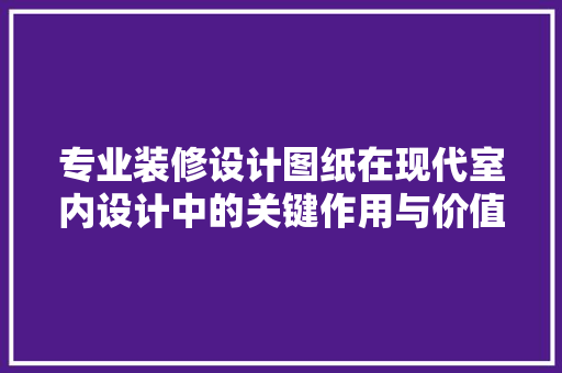 专业装修设计图纸在现代室内设计中的关键作用与价值体现