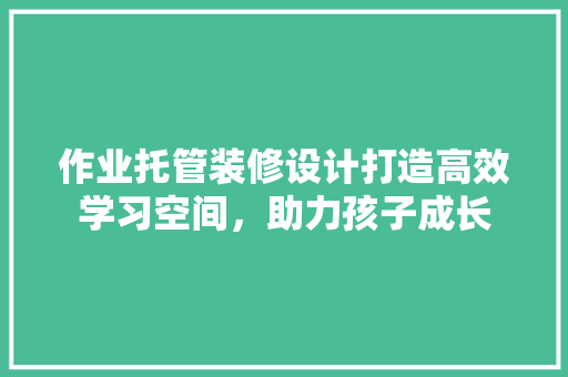 作业托管装修设计打造高效学习空间，助力孩子成长