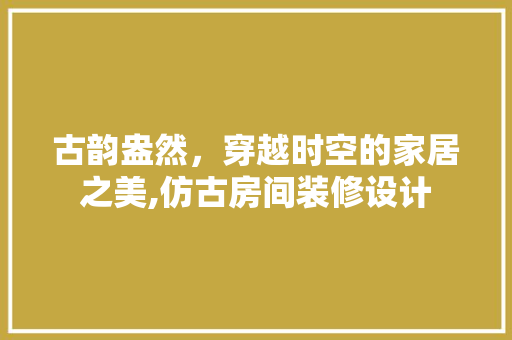 古韵盎然，穿越时空的家居之美,仿古房间装修设计