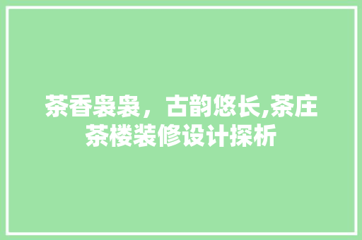 茶香袅袅，古韵悠长,茶庄茶楼装修设计探析