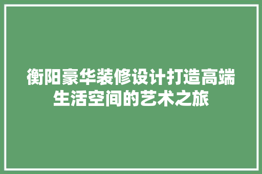 衡阳豪华装修设计打造高端生活空间的艺术之旅