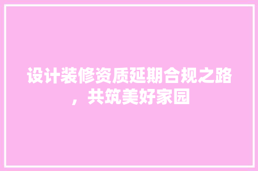 设计装修资质延期合规之路，共筑美好家园