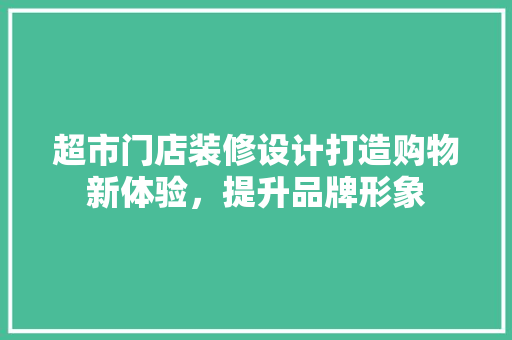 超市门店装修设计打造购物新体验，提升品牌形象