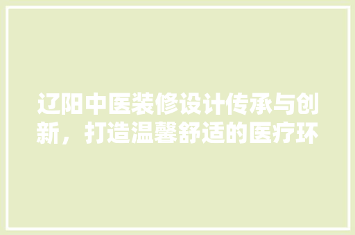 辽阳中医装修设计传承与创新，打造温馨舒适的医疗环境