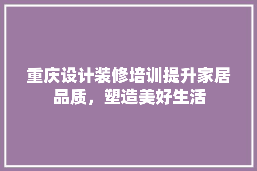 重庆设计装修培训提升家居品质，塑造美好生活