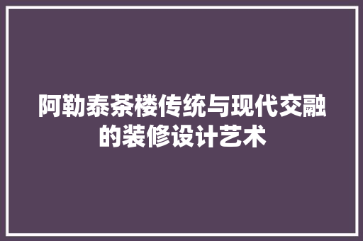 阿勒泰茶楼传统与现代交融的装修设计艺术