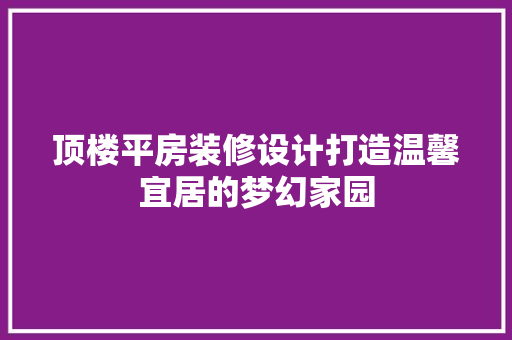 顶楼平房装修设计打造温馨宜居的梦幻家园