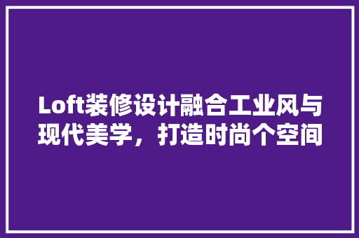 Loft装修设计融合工业风与现代美学，打造时尚个空间