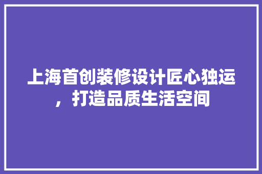上海首创装修设计匠心独运，打造品质生活空间