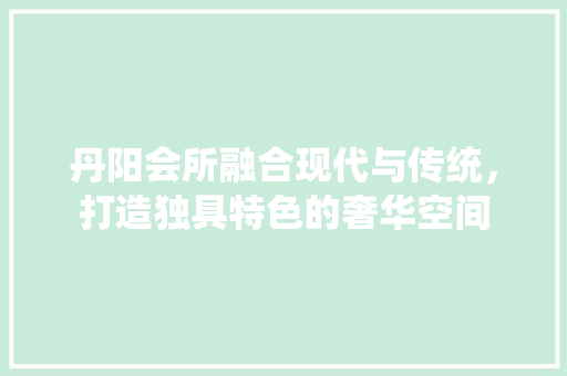 丹阳会所融合现代与传统，打造独具特色的奢华空间