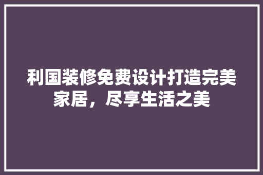 利国装修免费设计打造完美家居，尽享生活之美