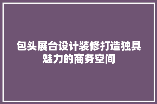 包头展台设计装修打造独具魅力的商务空间