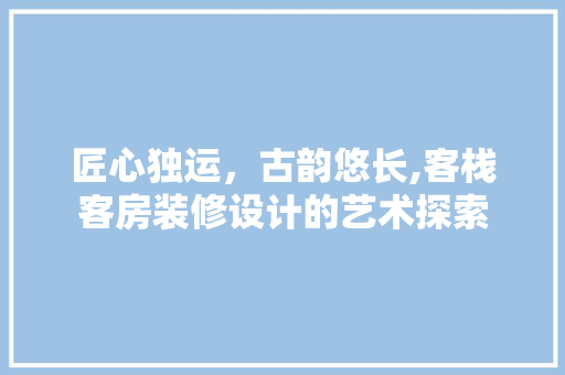 匠心独运，古韵悠长,客栈客房装修设计的艺术探索