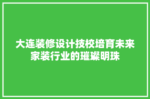 大连装修设计技校培育未来家装行业的璀璨明珠