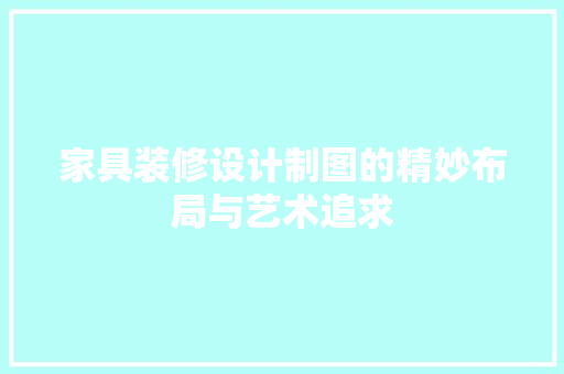 家具装修设计制图的精妙布局与艺术追求