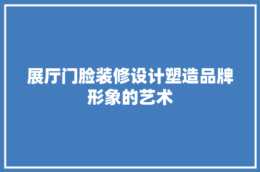 展厅门脸装修设计塑造品牌形象的艺术