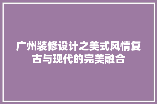 广州装修设计之美式风情复古与现代的完美融合