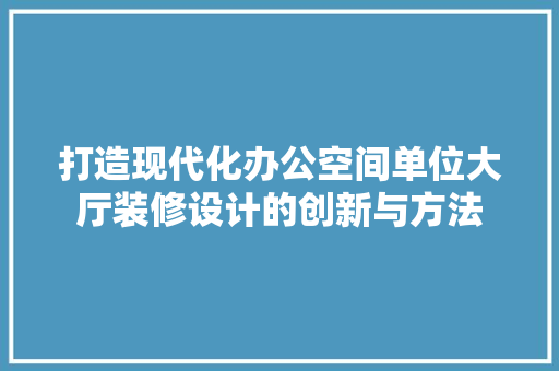 打造现代化办公空间单位大厅装修设计的创新与方法