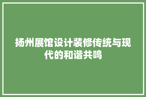 扬州展馆设计装修传统与现代的和谐共鸣