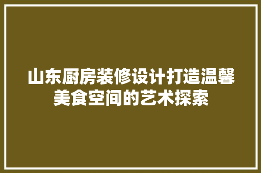 山东厨房装修设计打造温馨美食空间的艺术探索