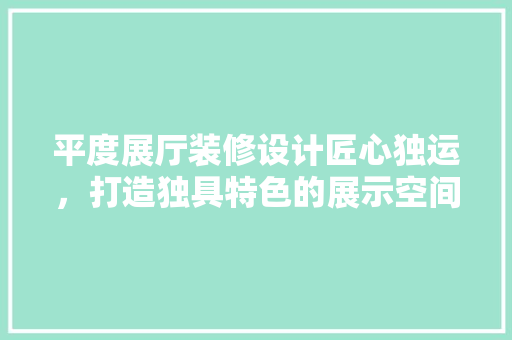 平度展厅装修设计匠心独运，打造独具特色的展示空间