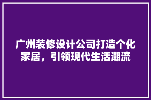广州装修设计公司打造个化家居，引领现代生活潮流