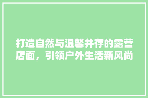 打造自然与温馨并存的露营店面，引领户外生活新风尚