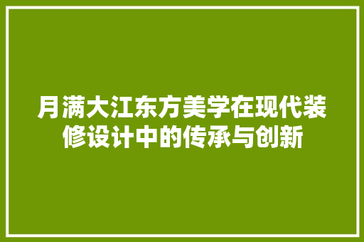 月满大江东方美学在现代装修设计中的传承与创新