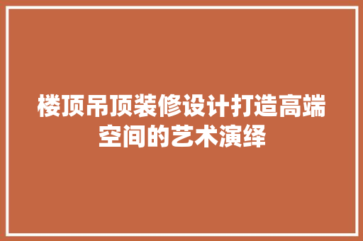 楼顶吊顶装修设计打造高端空间的艺术演绎