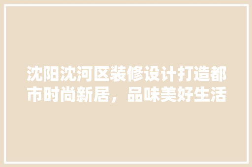 沈阳沈河区装修设计打造都市时尚新居，品味美好生活