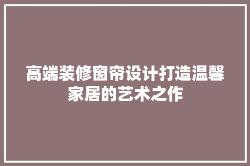 高端装修窗帘设计打造温馨家居的艺术之作