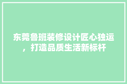东莞鲁班装修设计匠心独运，打造品质生活新标杆