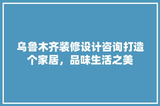乌鲁木齐装修设计咨询打造个家居，品味生活之美 生态建筑设计